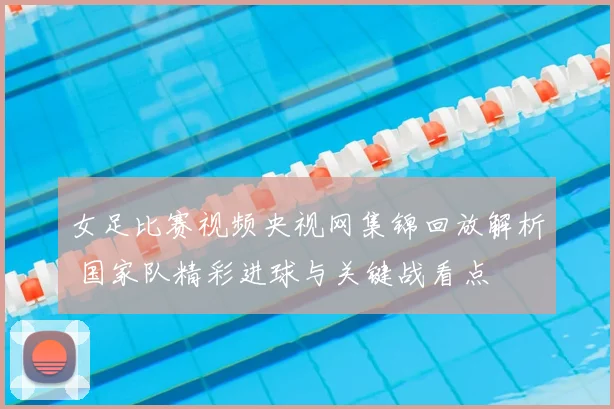 女足比赛视频央视网集锦回放解析 国家队精彩进球与关键战看点