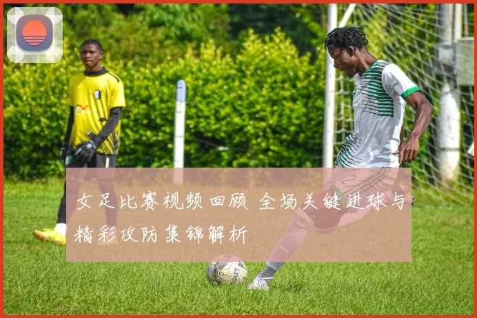 女足比赛视频回顾 全场关键进球与精彩攻防集锦解析