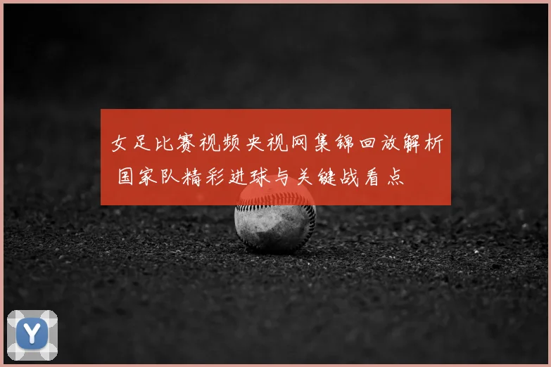 女足比赛视频央视网集锦回放解析 国家队精彩进球与关键战看点