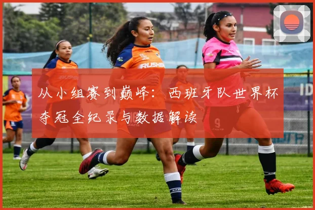 从小组赛到巅峰：西班牙队世界杯夺冠全纪录与数据解读