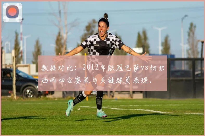 数据对比：2012年欧冠巴萨vs切尔西两回合赛果与关键球员表现。