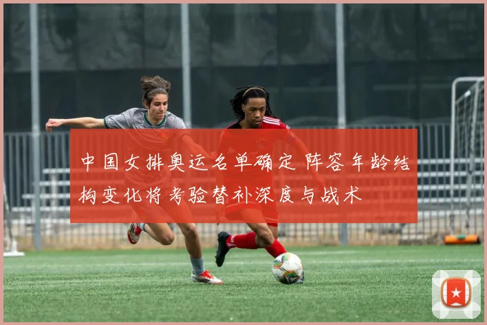 中国女排奥运名单确定 阵容年龄结构变化将考验替补深度与战术