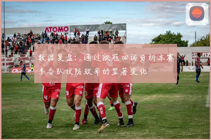 数据复盘：通过欧冠回访分析本赛季各队攻防效率的显著变化