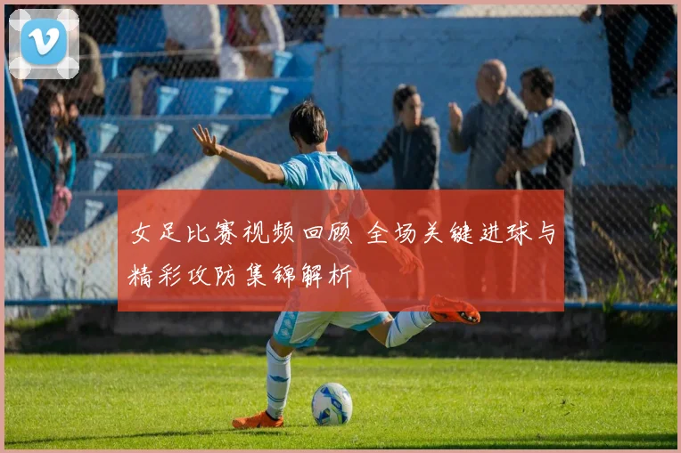 女足比赛视频回顾 全场关键进球与精彩攻防集锦解析