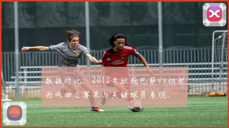 数据对比：2012年欧冠巴萨vs切尔西两回合赛果与关键球员表现。