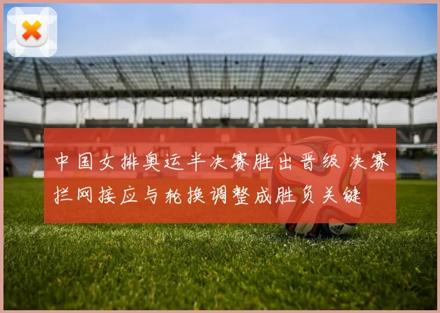 中国女排奥运半决赛胜出晋级 决赛拦网接应与轮换调整成胜负关键