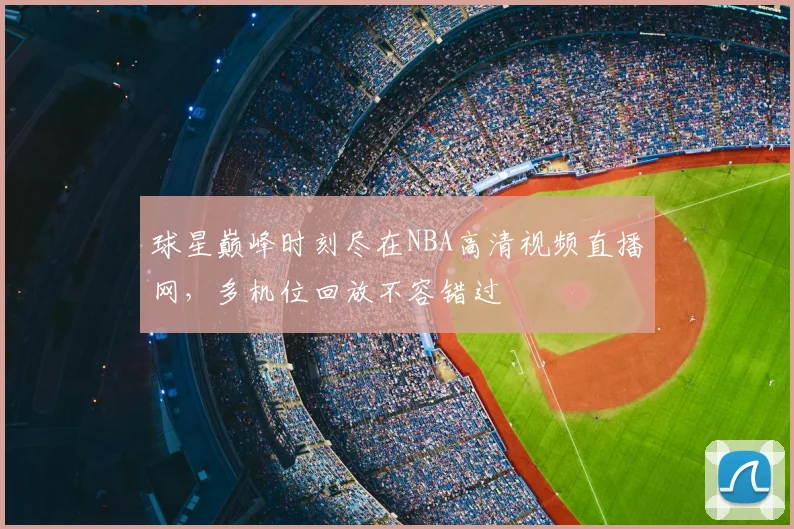 球星巅峰时刻尽在NBA高清视频直播网，多机位回放不容错过