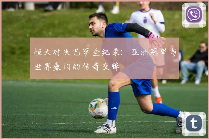 恒大对决巴萨全纪录：亚洲冠军与世界豪门的传奇交锋