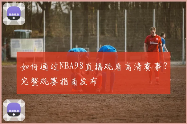 如何通过NBA98直播观看高清赛事？完整观赛指南发布